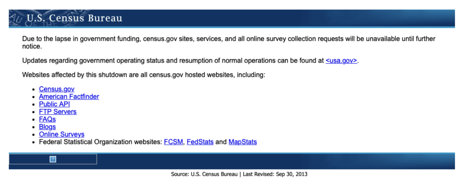 Screenshot of the U.S. Census Bureau website during the 2013 government shutdown. It reads: Due to the lapse in government funding, census.gov sites, services, and all online survey collection requests will be unavailable until further notice. Updates regarding government operating status and resumption of normal operations can be found at usa.gov. Websites affected by this shutdown are all census.gov hosted websites, including: Census.gov, American Factfinder, Public API, FTP Servers, FAQs, Blogs, Online Surveys, and the Federal Statistical Organization websites FCSM, FedStats and MapStats.